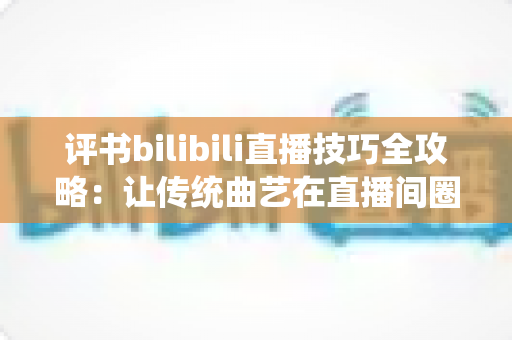 评书bilibili直播技巧全攻略：让传统曲艺在直播间圈粉无数的实战秘籍