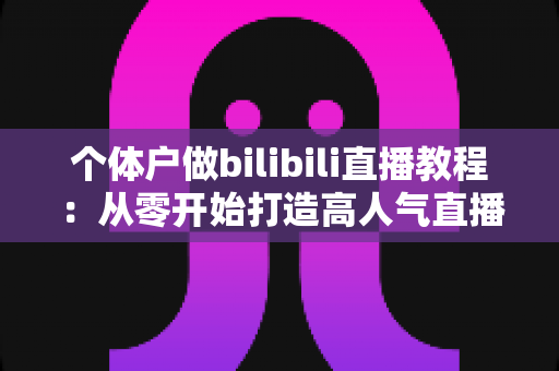 个体户做bilibili直播教程：从零开始打造高人气直播间的实战指南