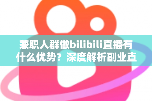 兼职人群做bilibili直播有什么优势？深度解析副业直播的低门槛红利与成长路径