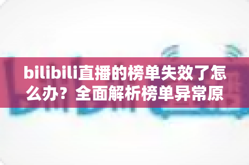 bilibili直播的榜单失效了怎么办？全面解析榜单异常原因与实用解决指南