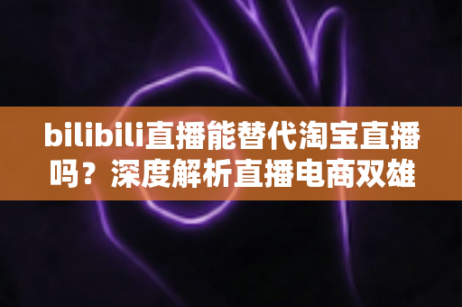 bilibili直播能替代淘宝直播吗?深度解析直播电商双雄格局与未来走向 bilibili直播能替代淘宝直播吗?深度解析直播电商双雄格局与未来走向