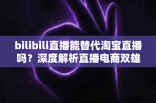 bilibili直播能替代淘宝直播吗?深度解析直播电商双雄格局与未来走向 bilibili直播能替代淘宝直播吗?深度解析直播电商双雄格局与未来走向