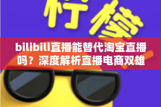 bilibili直播能替代淘宝直播吗？深度解析直播电商双雄格局与未来走向