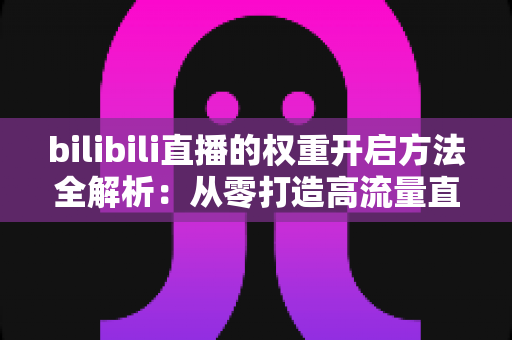 bilibili直播的权重开启方法全解析:从零打造高流量直播间的实战指南 bilibili直播的权重开启方法全解析:从零打造高流量直播间的实战指南