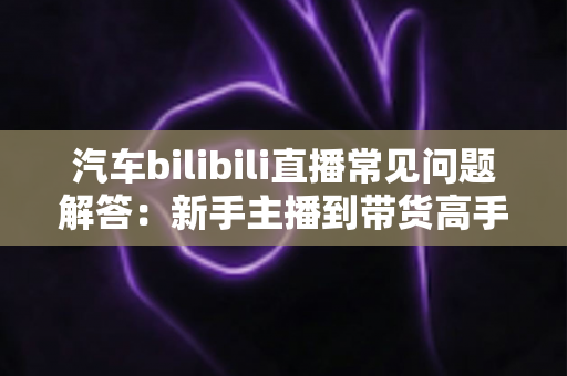 汽车bilibili直播常见问题解答：新手主播到带货高手的全方位实战指南