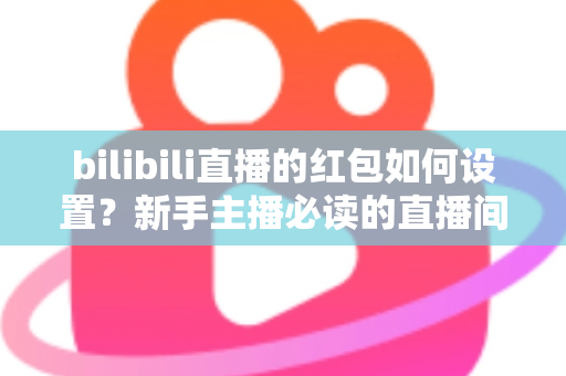 bilibili直播的红包如何设置？新手主播必读的直播间红包设置全攻略