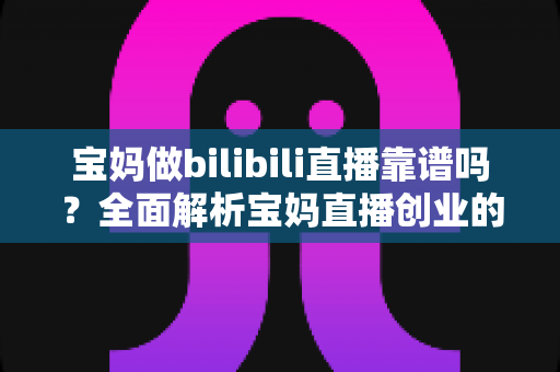 宝妈做bilibili直播靠谱吗?全面解析宝妈直播创业的真实收益、门槛与避坑指南 宝妈做bilibili直播靠谱吗?全面解析宝妈直播创业的真实收益、门槛与避坑指南