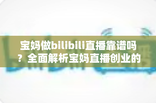 宝妈做bilibili直播靠谱吗？全面解析宝妈直播创业的真实收益、门槛与避坑指南