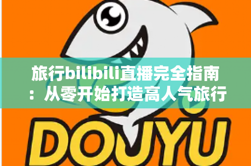 旅行bilibili直播完全指南:从零开始打造高人气旅行直播间的实战秘籍 旅行bilibili直播完全指南:从零开始打造高人气旅行直播间的实战秘籍