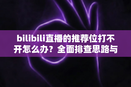 bilibili直播的推荐位打不开怎么办？全面排查思路与实用解决方案一文读懂