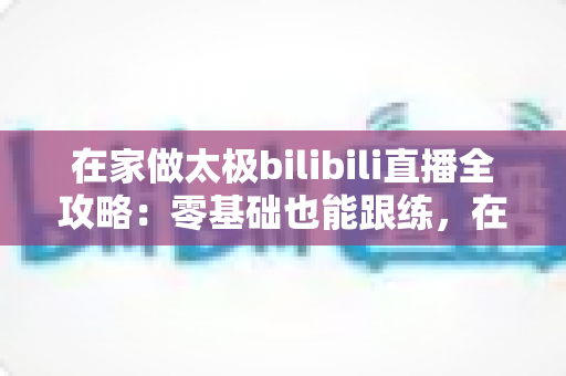 在家做太极bilibili直播全攻略：零基础也能跟练，在家练出健康好体态