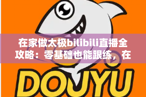 在家做太极bilibili直播全攻略：零基础也能跟练，在家练出健康好体态