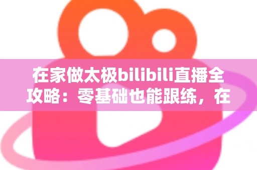 在家做太极bilibili直播全攻略：零基础也能跟练，在家练出健康好体态