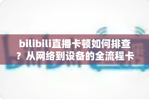 bilibili直播卡顿如何排查？从网络到设备的全流程卡顿诊断与优化指南