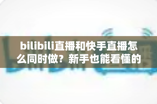 bilibili直播和快手直播怎么同时做？新手也能看懂的双平台直播实战指南