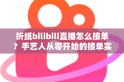 折纸bilibili直播怎么接单？手艺人从零开始的接单实战全攻略