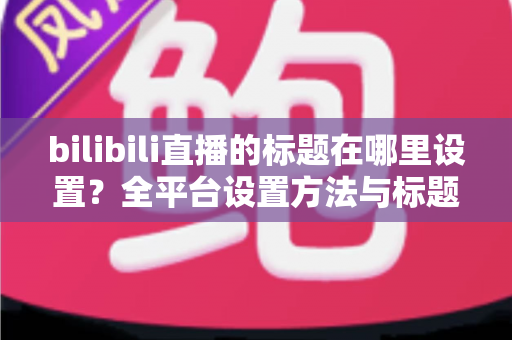 bilibili直播的标题在哪里设置？全平台设置方法与标题优化技巧一文讲透