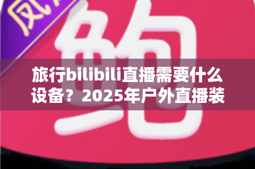 旅行bilibili直播需要什么设备？2025年户外直播装备全攻略，从入门到专业一次看懂