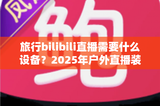 旅行bilibili直播需要什么设备？2025年户外直播装备全攻略，从入门到专业一次看懂