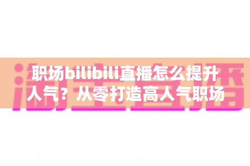 职场bilibili直播怎么提升人气?从零打造高人气职场直播间的全流程实战指南 职场bilibili直播怎么提升人气?从零打造高人气职场直播间的全流程实战指南