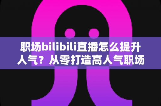 职场bilibili直播怎么提升人气？从零打造高人气职场直播间的全流程实战指南