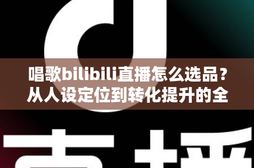 唱歌bilibili直播怎么选品?从人设定位到转化提升的全流程实战指南 唱歌bilibili直播怎么选品?从人设定位到转化提升的全流程实战指南