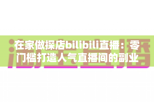 在家做探店bilibili直播:零门槛打造人气直播间的副业新玩法全攻略 在家做探店bilibili直播:零门槛打造人气直播间的副业新玩法全攻略