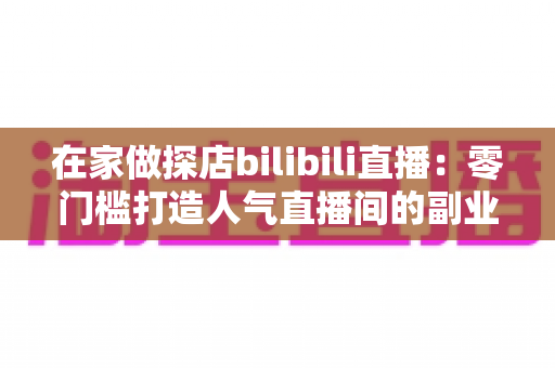 在家做探店bilibili直播：零门槛打造人气直播间的副业新玩法全攻略