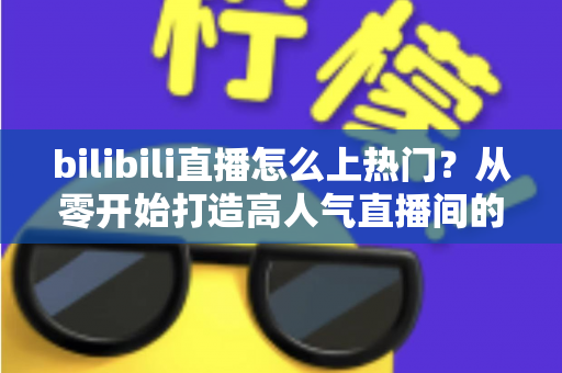 bilibili直播怎么上热门?从零开始打造高人气直播间的完整实战指南 bilibili直播怎么上热门?从零开始打造高人气直播间的完整实战指南