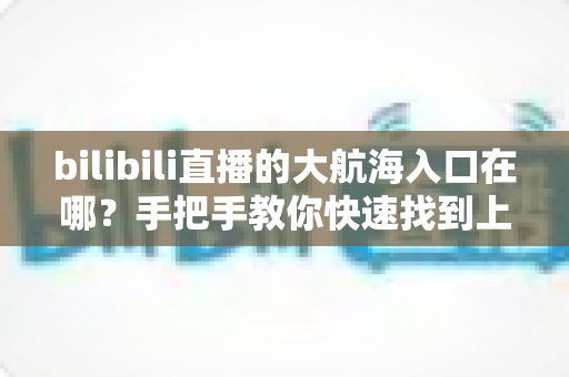 bilibili直播的大航海入口在哪?手把手教你快速找到上舰按钮并顺利开通舰长特权 bilibili直播的大航海入口在哪?手把手教你快速找到上舰按钮并顺利开通舰长特权
