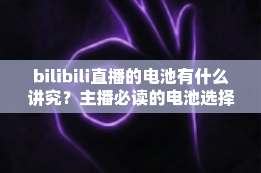 bilibili直播的电池有什么讲究？主播必读的电池选择、使用与保养全攻略