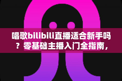 唱歌bilibili直播适合新手吗?零基础主播入门全指南,助你从唱吧新手逆袭人气歌姬 唱歌bilibili直播适合新手吗?零基础主播入门全指南,助你从唱吧新手逆袭人气歌姬