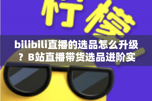 bilibili直播的选品怎么升级？B站直播带货选品进阶实战全攻略