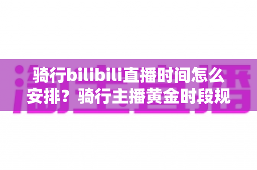 骑行bilibili直播时间怎么安排？骑行主播黄金时段规划与粉丝增长全攻略