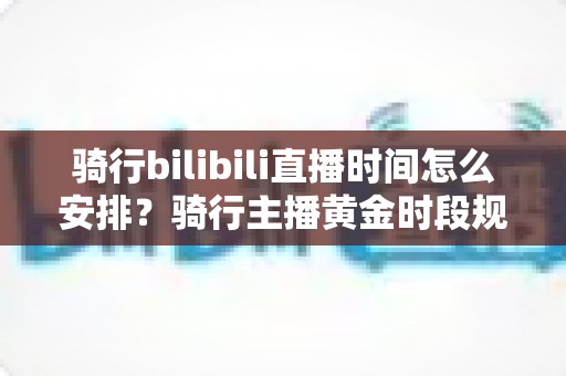 骑行bilibili直播时间怎么安排？骑行主播黄金时段规划与粉丝增长全攻略