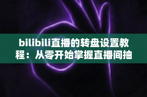 bilibili直播的转盘设置教程：从零开始掌握直播间抽奖玩法，快速提升人气与粉丝互动的完整攻略