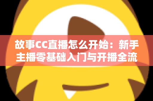 故事CC直播怎么开始：新手主播零基础入门与开播全流程实用指南