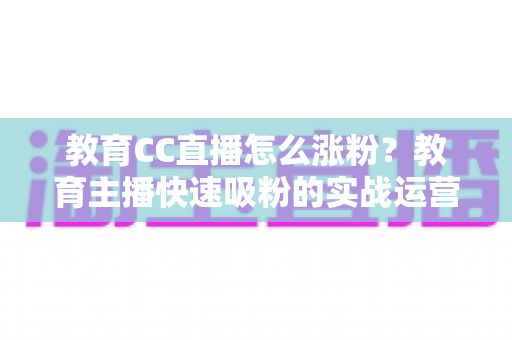 教育CC直播怎么涨粉？教育主播快速吸粉的实战运营指南