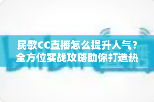 民歌CC直播怎么提升人气?全方位实战攻略助你打造热门民歌直播间 民歌CC直播怎么提升人气?全方位实战攻略助你打造热门民歌直播间