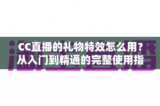 CC直播的礼物特效怎么用?从入门到精通的完整使用指南与实战技巧 CC直播的礼物特效怎么用?从入门到精通的完整使用指南与实战技巧