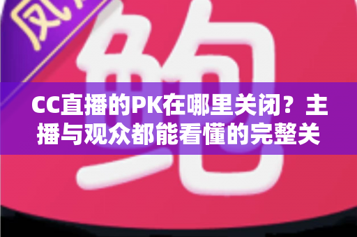CC直播的PK在哪里关闭？主播与观众都能看懂的完整关闭教程