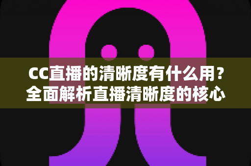 CC直播的清晰度有什么用?全面解析直播清晰度的核心价值与实用设置指南 CC直播的清晰度有什么用?全面解析直播清晰度的核心价值与实用设置指南