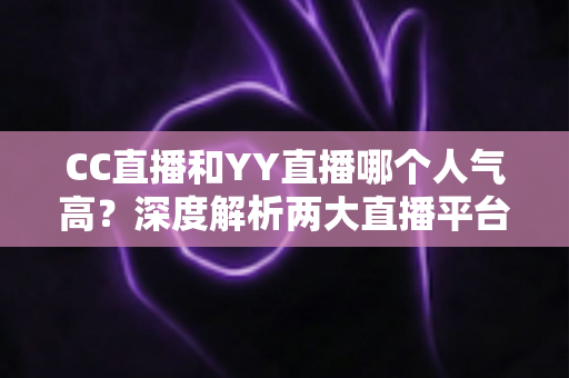 CC直播和YY直播哪个人气高？深度解析两大直播平台的人气差距与选择指南