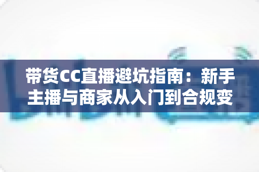 带货CC直播避坑指南：新手主播与商家从入门到合规变现的全流程防雷手册