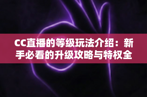 CC直播的等级玩法介绍:新手必看的升级攻略与特权全解析 CC直播的等级玩法介绍:新手必看的升级攻略与特权全解析