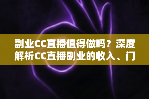 副业CC直播值得做吗？深度解析CC直播副业的收入、门槛、适合人群与真实前景