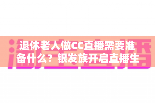 退休老人做CC直播需要准备什么？银发族开启直播生活的完整准备指南