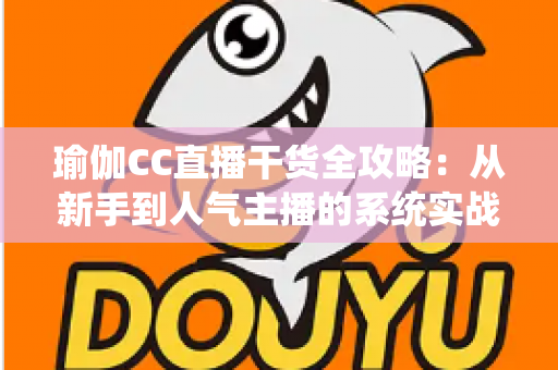 瑜伽CC直播干货全攻略:从新手到人气主播的系统实战指南 瑜伽CC直播干货全攻略:从新手到人气主播的系统实战指南