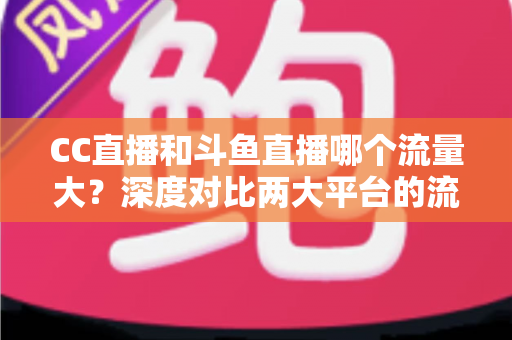 CC直播和斗鱼直播哪个流量大？深度对比两大平台的流量真相与平台选择全指南