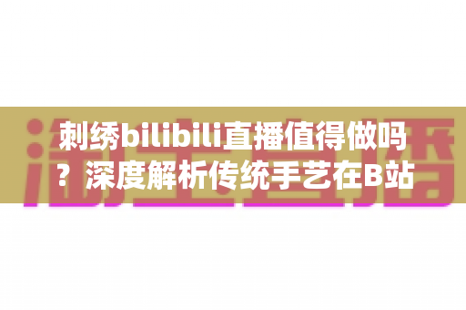 刺绣bilibili直播值得做吗？深度解析传统手艺在B站的机遇、挑战与变现前景
